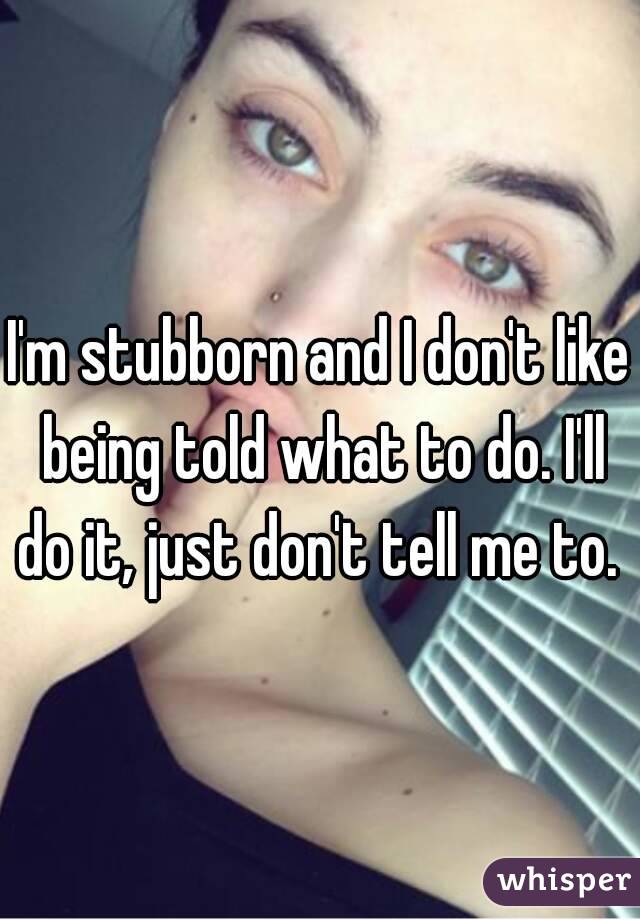 I'm stubborn and I don't like being told what to do. I'll do it, just don't tell me to. 