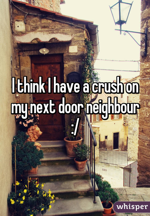 I think I have a crush on my next door neighbour :/