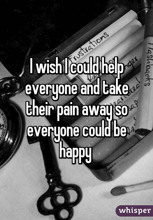 I wish I could help everyone and take their pain away so everyone could be happy 