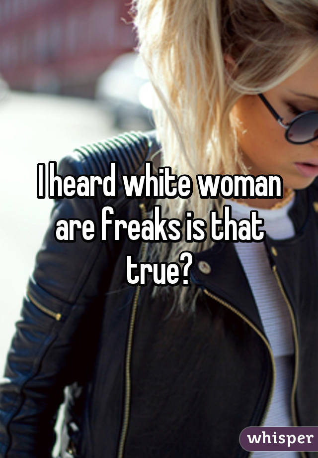 I heard white woman are freaks is that true?