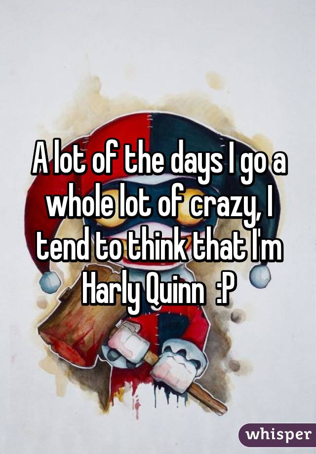 A lot of the days I go a whole lot of crazy, I tend to think that I'm Harly Quinn  :P