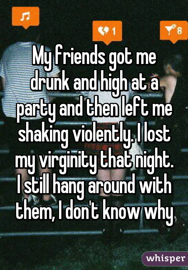 My friends got me drunk and high at a party and then left me shaking violently. I lost my virginity that night. I still hang around with them, I don't know why