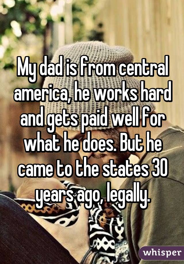 My dad is from central america, he works hard and gets paid well for what he does. But he came to the states 30 years ago, legally.