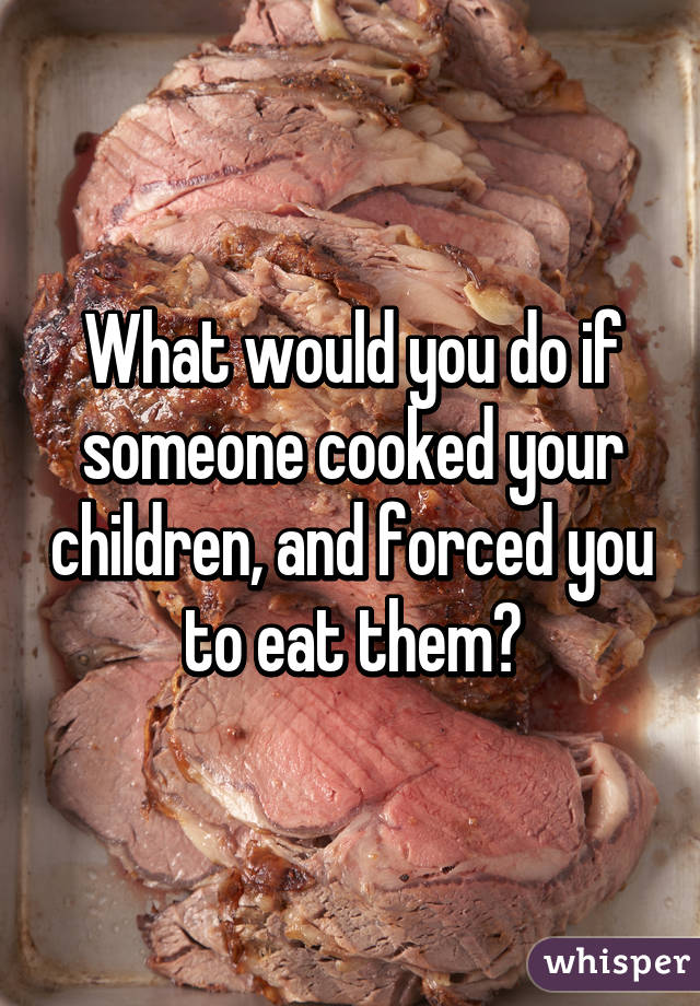 What would you do if someone cooked your children, and forced you to eat them?