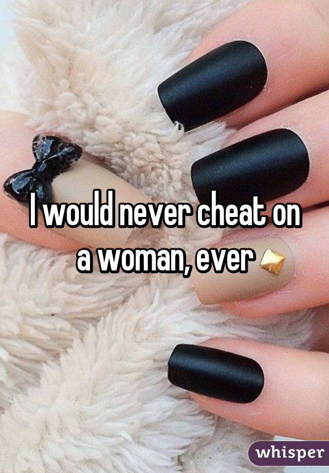 I would never cheat on a woman, ever