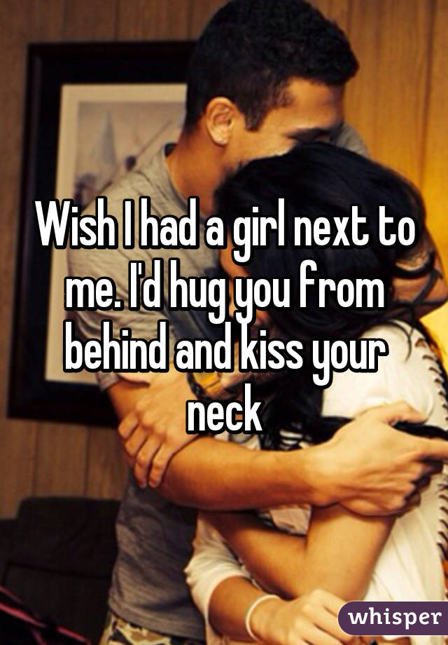 Wish I had a girl next to me. I'd hug you from behind and kiss your neck