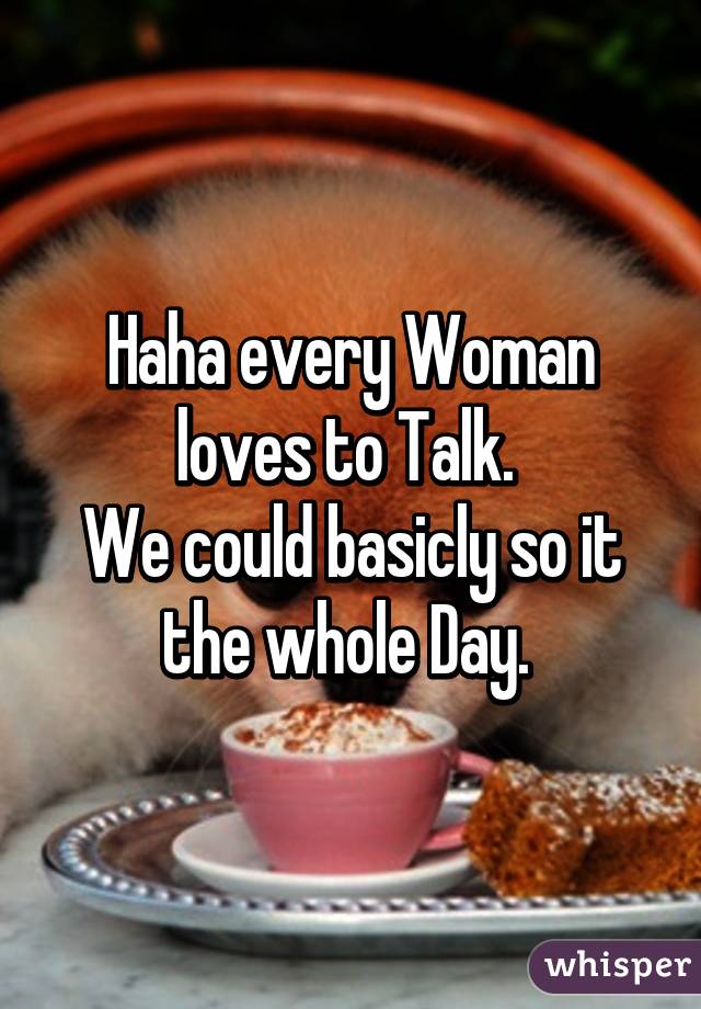 Haha every Woman loves to Talk. 
We could basicly so it the whole Day. 