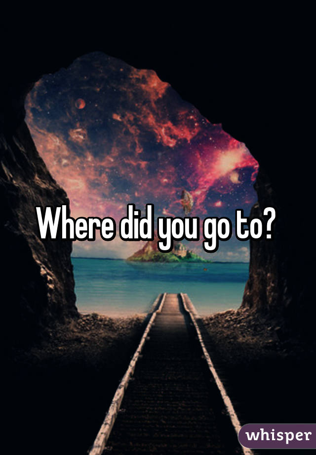 Where did you go to? 