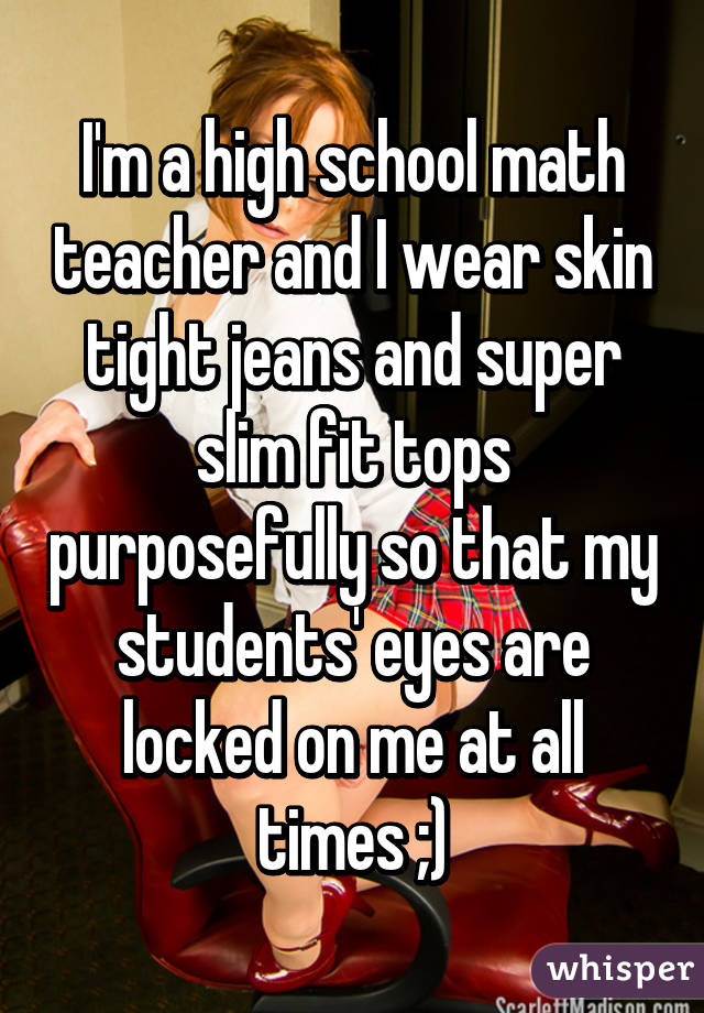 I'm a high school math teacher and I wear skin tight jeans and super slim fit tops purposefully so that my students' eyes are locked on me at all times ;)