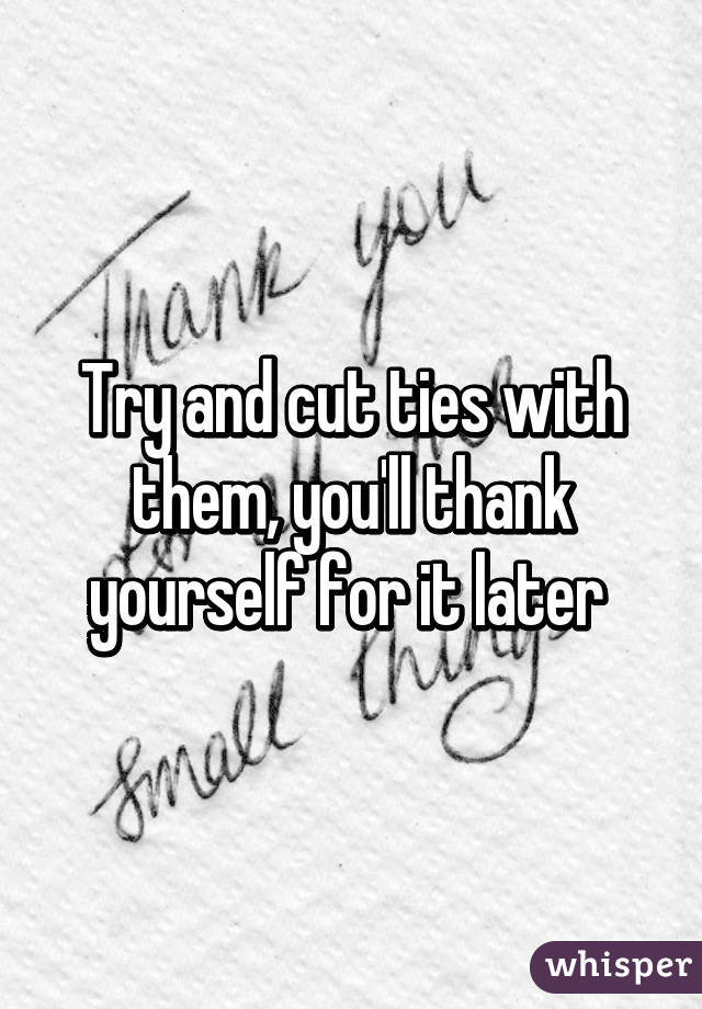 Try and cut ties with them, you'll thank yourself for it later 