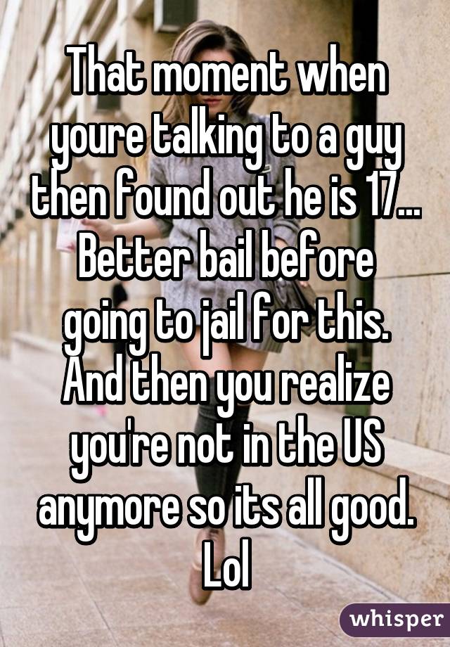 That moment when youre talking to a guy then found out he is 17...
Better bail before going to jail for this.
And then you realize you're not in the US anymore so its all good. Lol