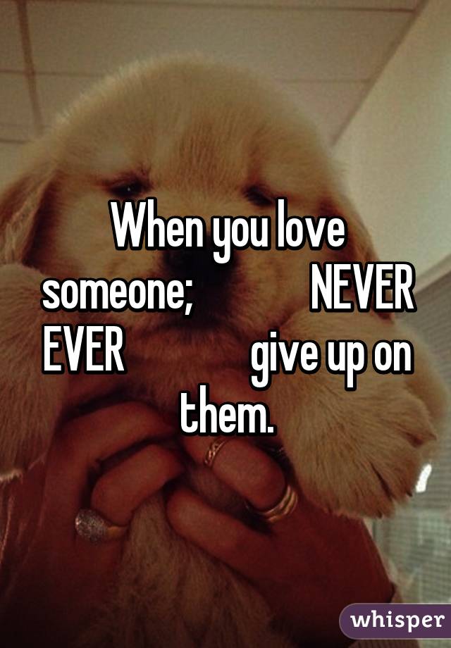 When you love someone;              NEVER EVER               give up on them.