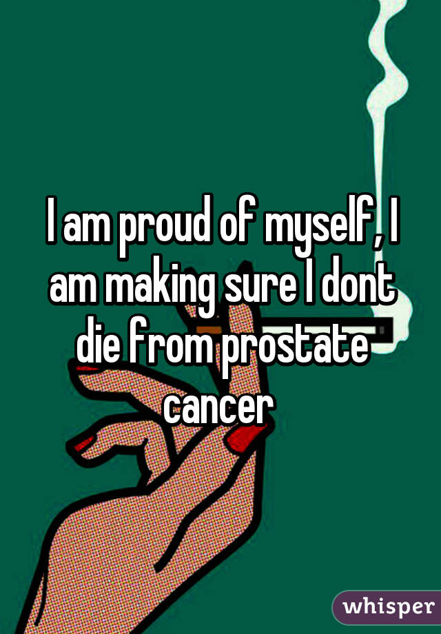 I am proud of myself, I am making sure I dont die from prostate cancer 