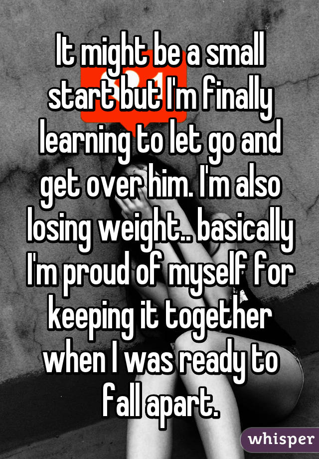 It might be a small start but I'm finally learning to let go and get over him. I'm also losing weight.. basically I'm proud of myself for keeping it together when I was ready to fall apart.