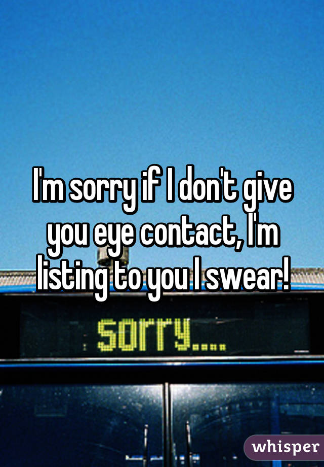 I'm sorry if I don't give you eye contact, I'm listing to you I swear!