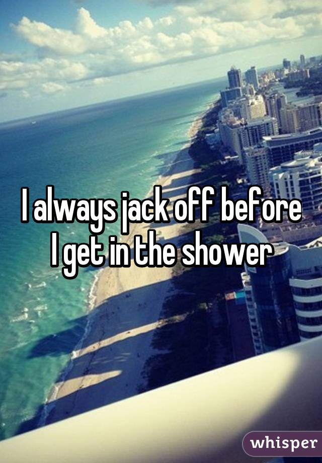 I always jack off before I get in the shower