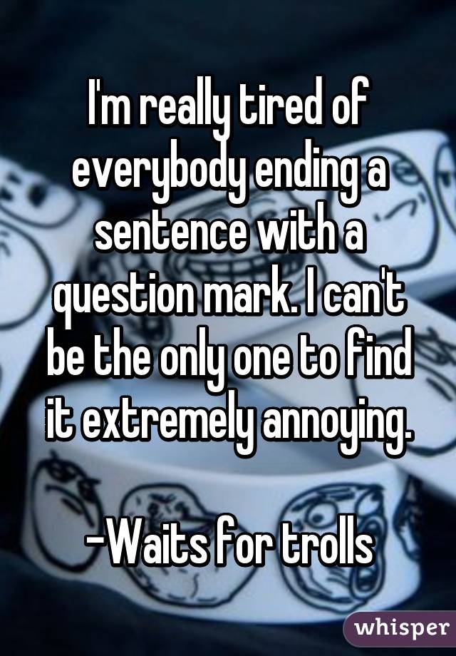 I'm really tired of everybody ending a sentence with a question mark. I can't be the only one to find it extremely annoying.

-Waits for trolls