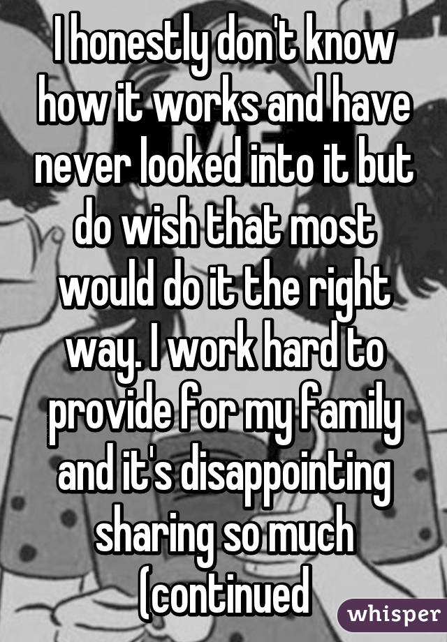 I honestly don't know how it works and have never looked into it but do wish that most would do it the right way. I work hard to provide for my family and it's disappointing sharing so much (continued