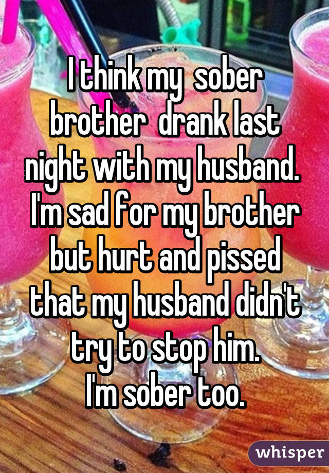 I think my  sober brother  drank last night with my husband. 
I'm sad for my brother but hurt and pissed that my husband didn't try to stop him.
I'm sober too.