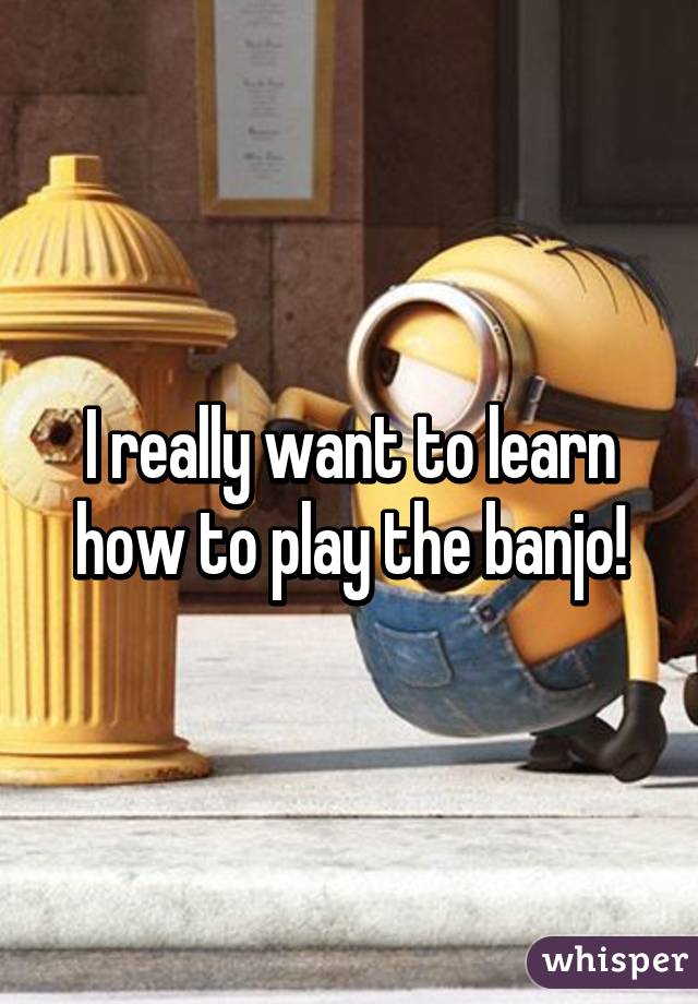 I really want to learn how to play the banjo!