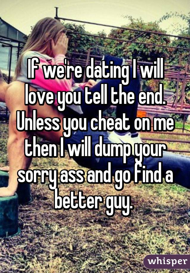 If we're dating I will love you tell the end. Unless you cheat on me then I will dump your sorry ass and go find a better guy. 