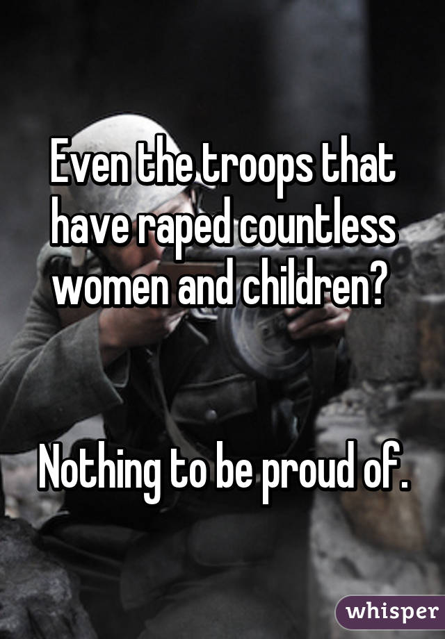 Even the troops that have raped countless women and children? 


Nothing to be proud of.