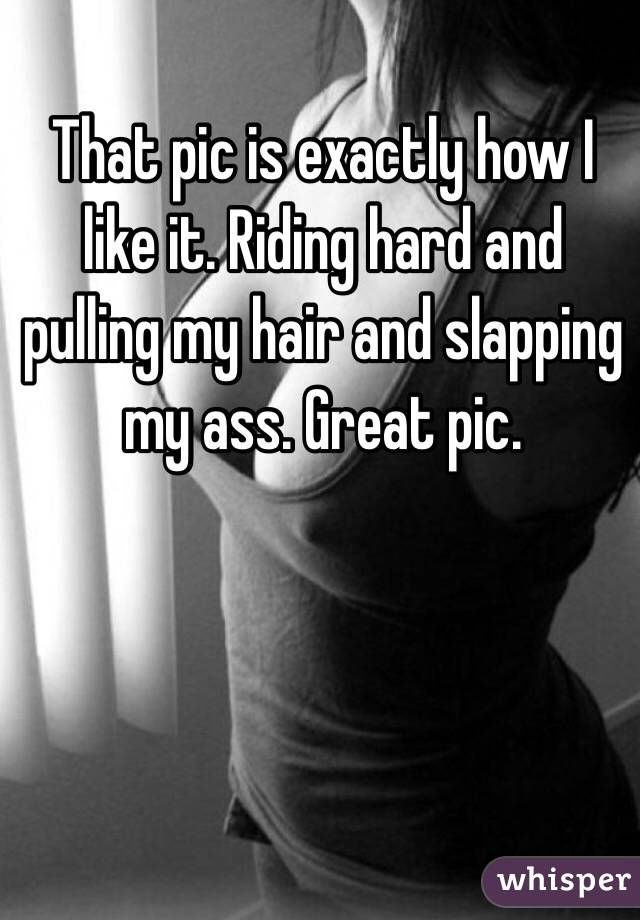 That pic is exactly how I like it. Riding hard and pulling my hair and slapping my ass. Great pic. 