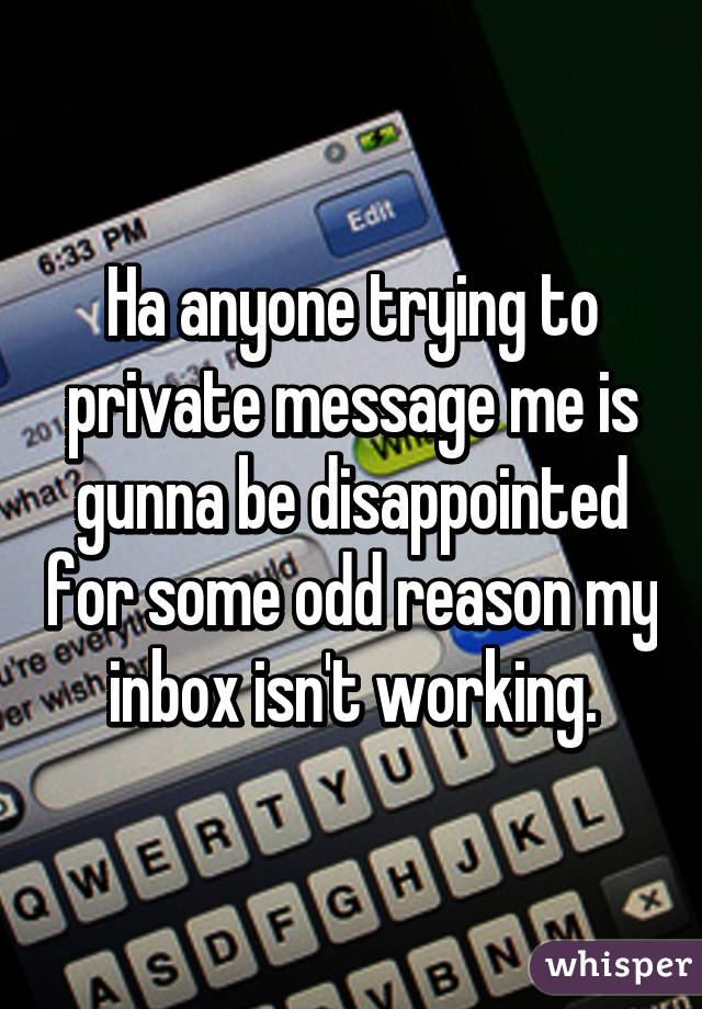 Ha anyone trying to private message me is gunna be disappointed for some odd reason my inbox isn't working.