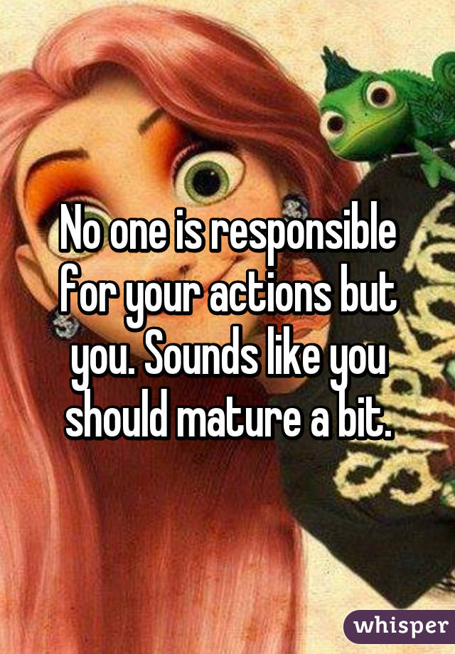 No one is responsible for your actions but you. Sounds like you should mature a bit.