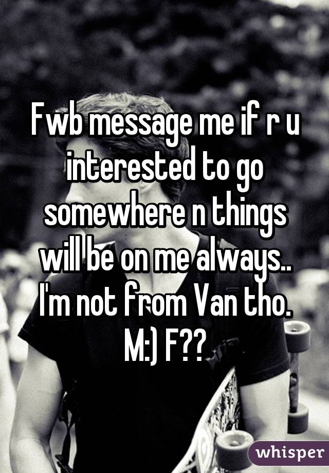 Fwb message me if r u interested to go somewhere n things will be on me always.. I'm not from Van tho. M:) F??