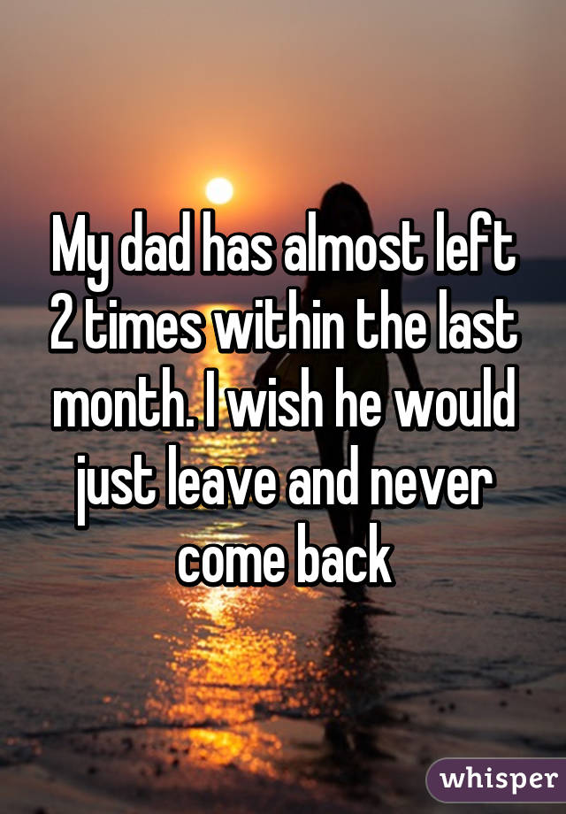 My dad has almost left 2 times within the last month. I wish he would just leave and never come back