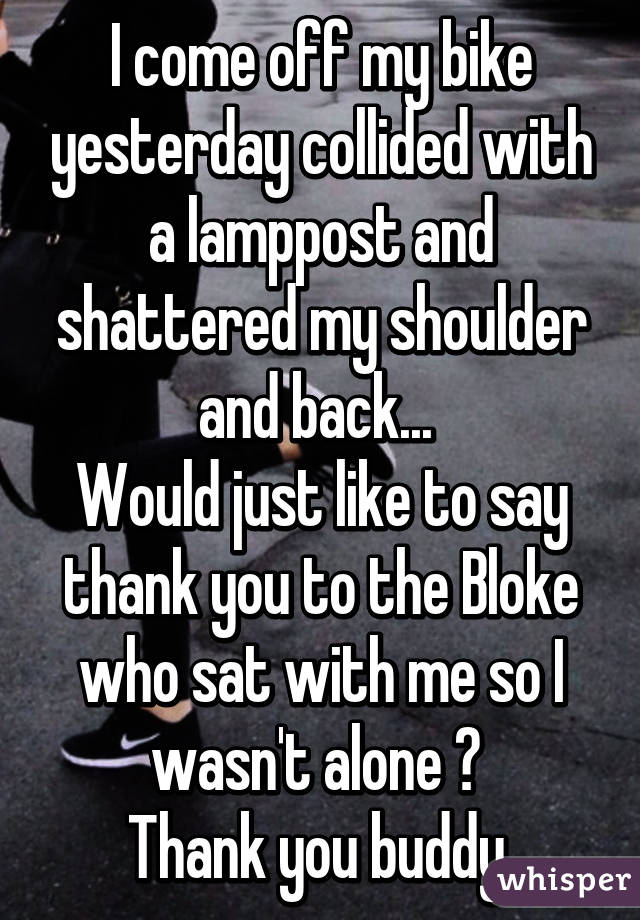 I come off my bike yesterday collided with a lamppost and shattered my shoulder and back... 
Would just like to say thank you to the Bloke who sat with me so I wasn't alone 😔 
Thank you buddy 