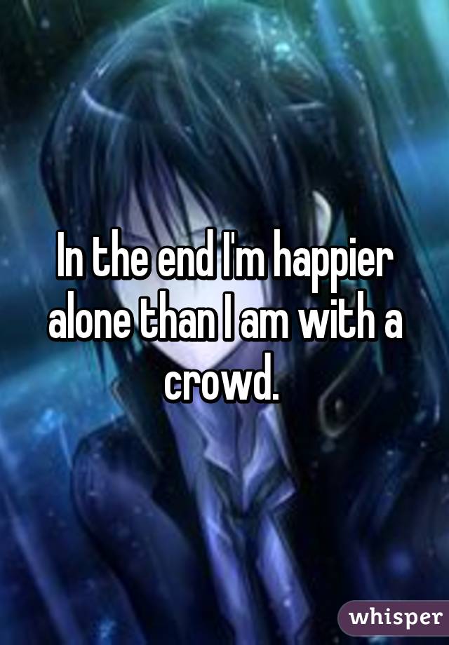 In the end I'm happier alone than I am with a crowd. 