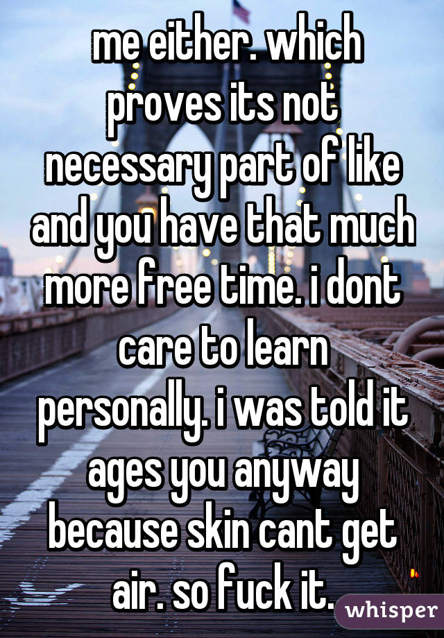  me either. which proves its not necessary part of like and you have that much more free time. i dont care to learn personally. i was told it ages you anyway because skin cant get air. so fuck it.