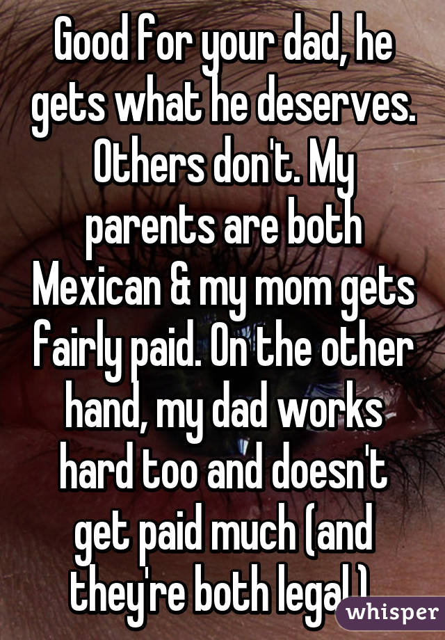 Good for your dad, he gets what he deserves. Others don't. My parents are both Mexican & my mom gets fairly paid. On the other hand, my dad works hard too and doesn't get paid much (and they're both legal.) 