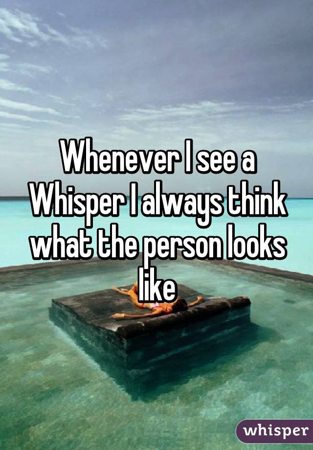 Whenever I see a Whisper I always think what the person looks like