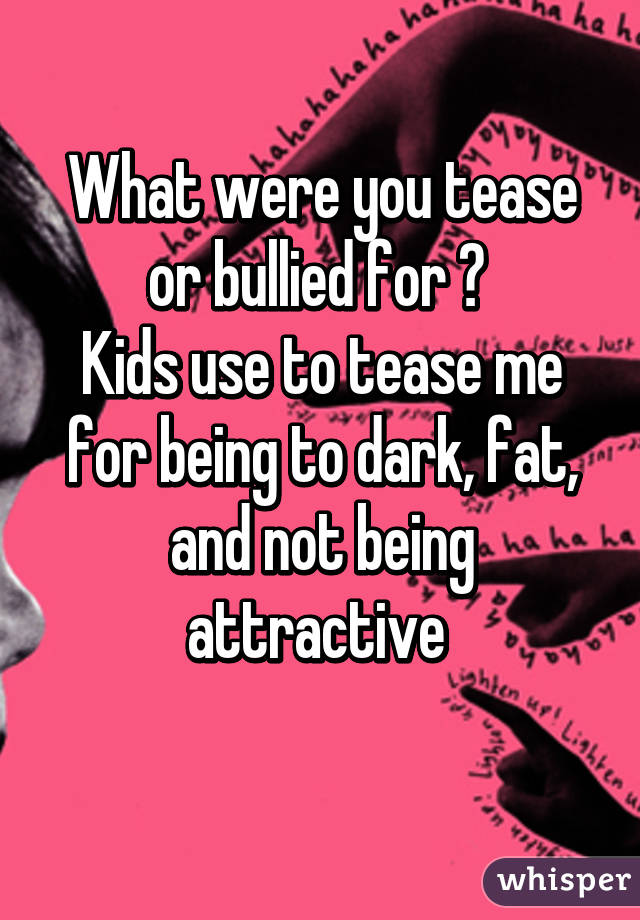 What were you tease or bullied for ? 
Kids use to tease me for being to dark, fat, and not being attractive 
