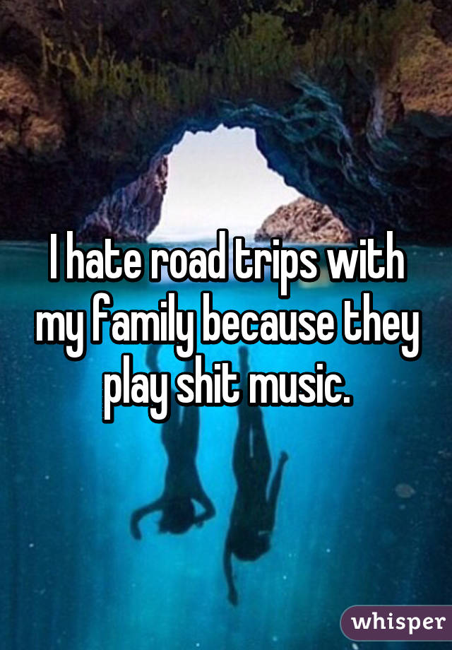 I hate road trips with my family because they play shit music.