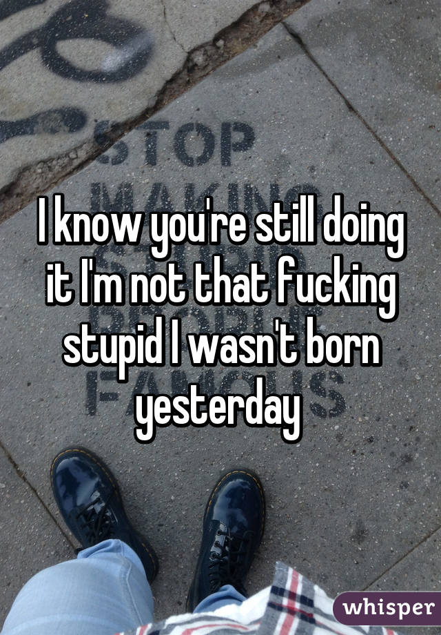 I know you're still doing it I'm not that fucking stupid I wasn't born yesterday 