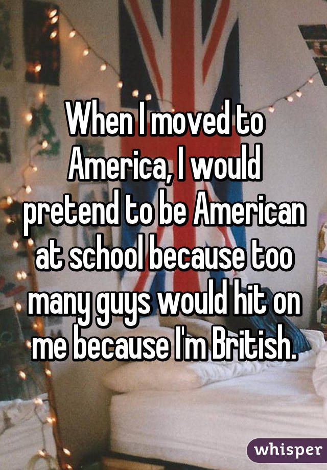 When I moved to America, I would pretend to be American at school because too many guys would hit on me because I'm British.