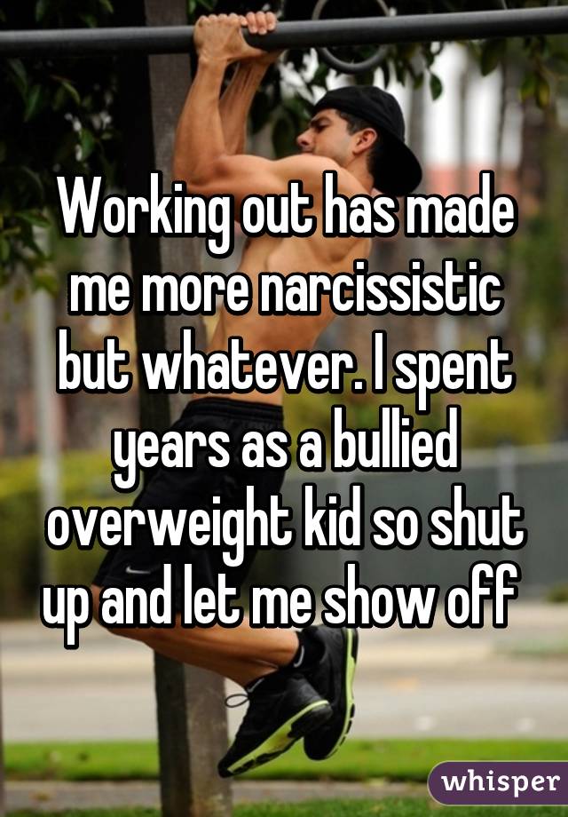 Working out has made me more narcissistic but whatever. I spent years as a bullied overweight kid so shut up and let me show off 