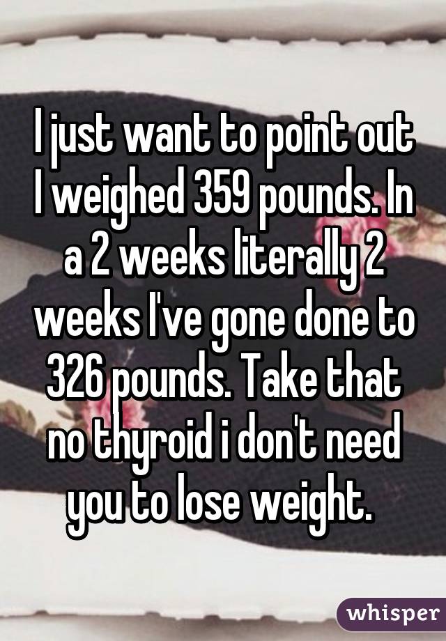 I just want to point out I weighed 359 pounds. In a 2 weeks literally 2 weeks I've gone done to 326 pounds. Take that no thyroid i don't need you to lose weight. 