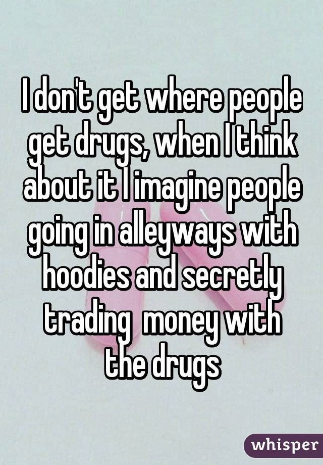 I don't get where people get drugs, when I think about it I imagine people going in alleyways with hoodies and secretly trading  money with the drugs