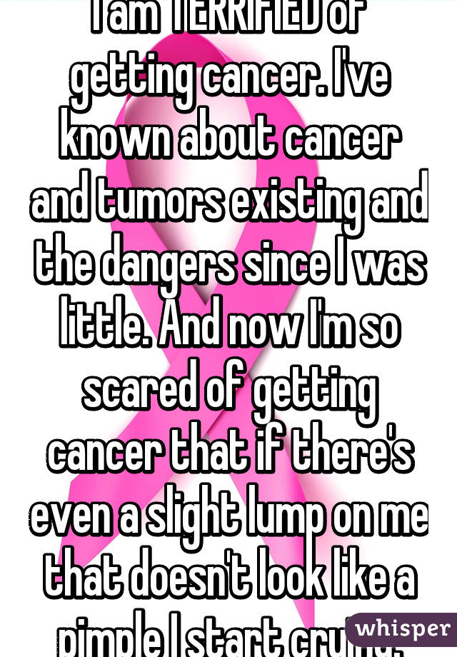 I am TERRIFIED of getting cancer. I've known about cancer and tumors existing and the dangers since I was little. And now I'm so scared of getting cancer that if there's even a slight lump on me that doesn't look like a pimple I start crying.