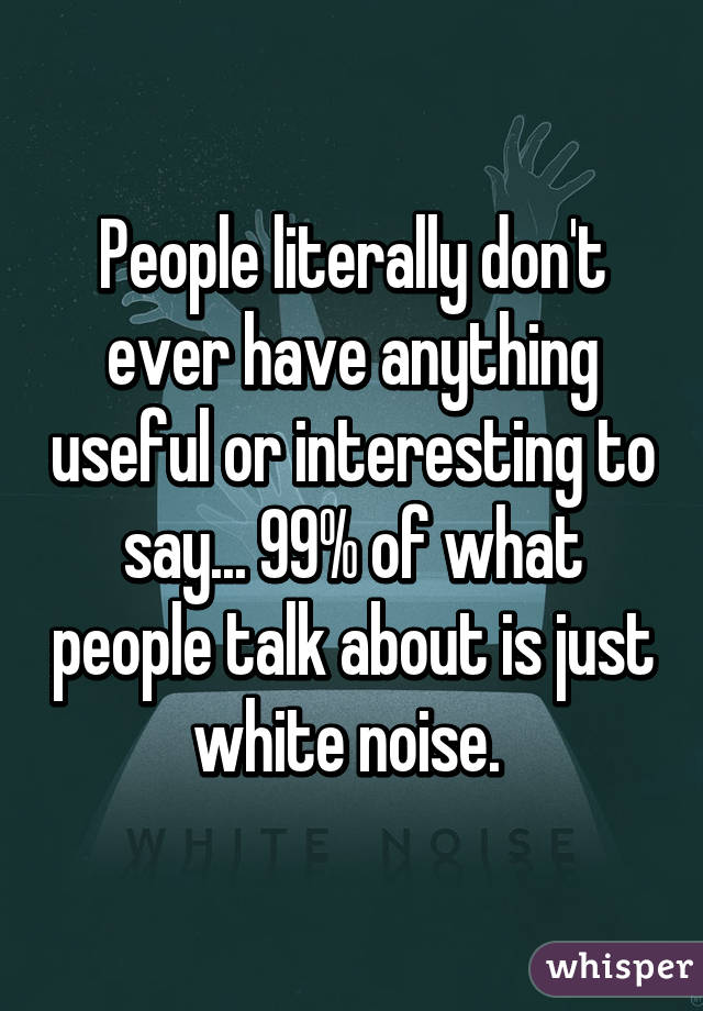 People literally don't ever have anything useful or interesting to say... 99% of what people talk about is just white noise. 