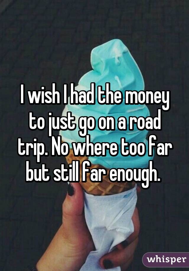 I wish I had the money to just go on a road trip. No where too far but still far enough. 