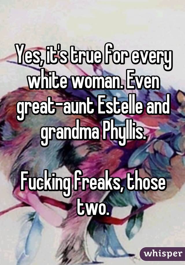 Yes, it's true for every white woman. Even great-aunt Estelle and grandma Phyllis.

Fucking freaks, those two.