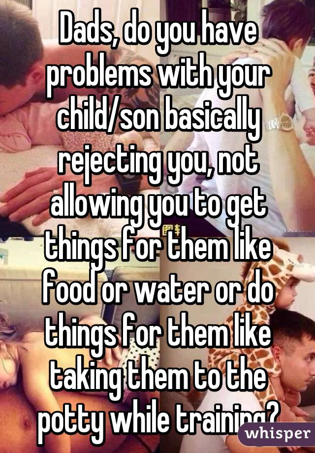 Dads, do you have problems with your child/son basically rejecting you, not allowing you to get things for them like food or water or do things for them like taking them to the potty while training?