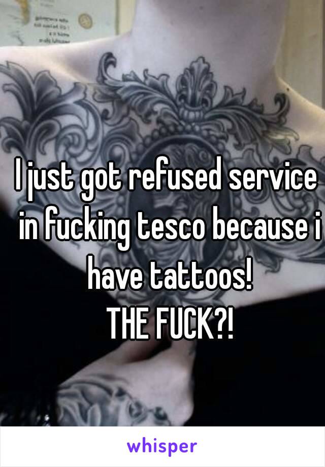 I just got refused service in fucking tesco because i have tattoos!
 THE FUCK?!