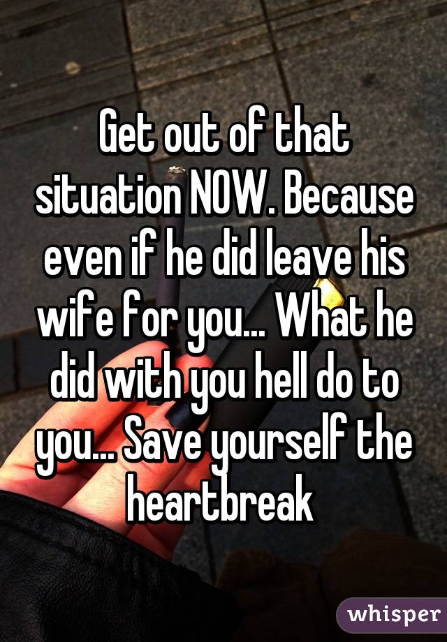 Get out of that situation NOW. Because even if he did leave his wife for you... What he did with you hell do to you... Save yourself the heartbreak 